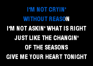 I'M NOT CRYIH'
WITHOUT REASON
I'M NOT ASKIH' WHAT IS RIGHT
JUST LIKE THE CHANGIH'
OF THE SEASONS
GIVE ME YOUR HEART TONIGHT