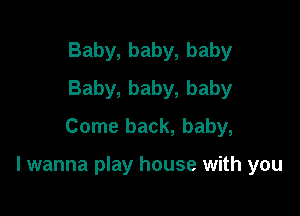 Baby, baby, baby
Baby, baby, baby
Come back, baby,

I wanna play house with you