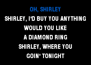 0H, SHIRLEY
SHIRLEY, I'D BUY YOU ANYTHING
WOULD YOU LIKE
A DIAMOND RING
SHIRLEY, WHERE YOU
GOIH' TONIGHT
