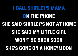 I CALL SHIRLEY'S MAMA
ON THE PHONE
SHE SAID SHIRLEY'S HOT AT HOME
SHE SAID MY LITTLE GIRL
WON'T BE BACK SOON
SHE'S GONE ON A HONEYMOON