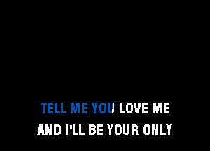 TELL ME YOU LOVE ME
AND I'LL BE YOUR ONLY