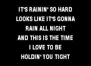 IT'S BAININ' SO HARD
LOOKS LIKE IT'S GONNH
RAIN ALL NIGHT
AND THIS IS THE TIME
I LOVE TO BE

HOLDIH' YOU TIGHT l