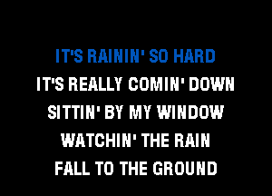 IT'S BAININ' SO HARD
IT'S REALLY COMIN' DOWN
SITTIH' BY MY WINDOW
WATCHIN' THE RAIN
FALL TO THE GROUND