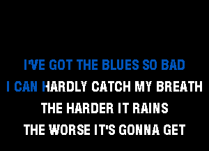 I'VE GOT THE BLUES SO BAD
I CAN HARDLY CATCH MY BREATH
THE HARDER IT RAIHS
THE WORSE IT'S GONNA GET