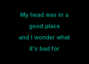 My head was in a

good place
and I wonder what
it's bad for