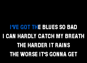 I'VE GOT THE BLUES SO BAD
I CAN HARDLY CATCH MY BREATH
THE HARDER IT RAIHS
THE WORSE IT'S GONNA GET