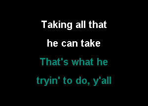 Taking all that
he can take
That's what he

tryin' to do, y'all