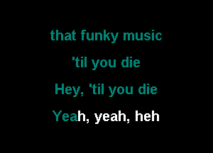that funky music

'til you die

Hey, 'til you die
Yeah, yeah, heh