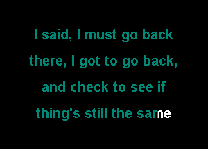 I said, I must go back

there, I got to go back,

and check to see if

thing's still the same