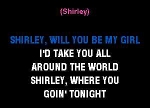 (Shirley)

SHIRLEY, WILL YOU BE MY GIRL
I'D TAKE YOU ALL
AROUND THE WORLD
SHIRLEY, WHERE YOU
GOIH' TONIGHT