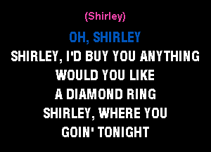(Shirley)

0H, SHIRLEY
SHIRLEY, I'D BUY YOU ANYTHING
WOULD YOU LIKE
A DIAMOND RING
SHIRLEY, WHERE YOU
GOIH' TONIGHT