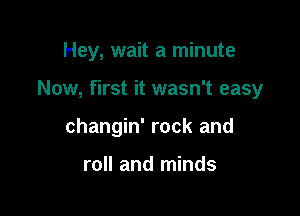 Hey, wait a minute

Now, first it wasn't easy
changin' rock and

roll and minds