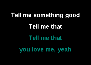 Tell me something good

Tell me that
Tell me that

you love me, yeah