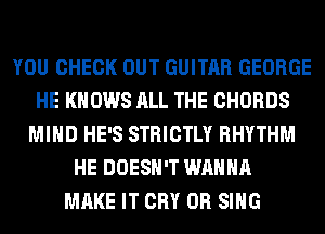 YOU CHECK OUT GUITAR GEORGE
HE KNOWS ALL THE CHORDS
MIND HE'S STRICTLY RHYTHM
HE DOESN'T WANNA
MAKE IT CRY 0R SING