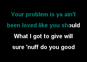 Your problem is ya ain't
been loved like you should

What I got to give will

sure 'nuff do you good