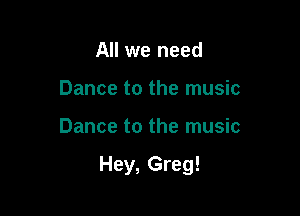 All we need
Dance to the music

Dance to the music

Hey, Greg!