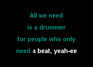 All we need
is a drummer

for people who only

need a beat, yeah-ee