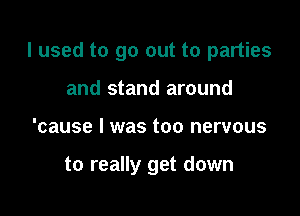 I used to go out to parties

and stand around
'cause I was too nervous

to really get down