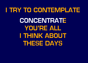 I TRY TO CONTEMPLATE

CONCENTRATE
YOU'RE ALL

I THINK ABOUT
THESE DAYS