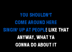 YOU SHOULDH'T
COME AROUND HERE
SIHGIH' UP AT PEOPLE LIKE THAT
AHYWAY, WHAT YA
GONNA DO ABOUT IT