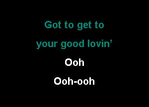 Got to get to

your good lovin,
Ooh
Ooh-ooh