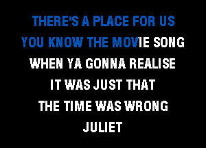 THERE'S ll PLACE FOR US
YOU KNOW THE MOVIE SONG
WHEN YA GONNA BEALISE
IT WAS J UST THAT
THE TIME WAS WRONG
JULIET