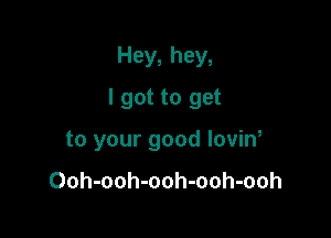 Hey, hey,

I got to get

to your good lovin,

Ooh-ooh-ooh-ooh-ooh