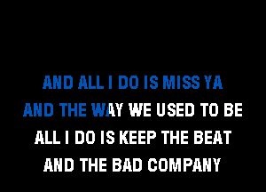 AND ALL I DO IS MISS YA
AND THE WAY WE USED TO BE
ALL I DO IS KEEP THE BEAT
AND THE BAD COMPANY