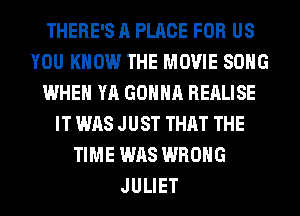 THERE'S ll PLACE FOR US
YOU KNOW THE MOVIE SONG
WHEN YA GONNA REALISE
IT WAS JUST THAT THE
TIME WAS WRONG
JULIET