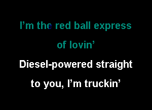 Pm the red ball express

of loviN

DieseI-powered straight

to you, Pm truckin,