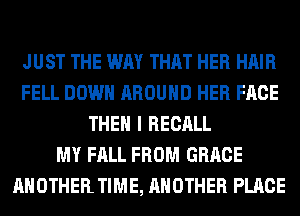 JUST THE WAY THAT HER HAIR
FELL DOWN AROUND HER FACE
THEN I RECALL
MY FALL FROM GRACE
ANOTHER TIME, ANOTHER PLACE