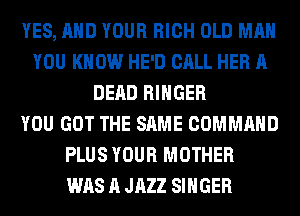 YES, AND YOUR RICH OLD MAN
YOU KNOW HE'D CALL HER A
DEAD RIHGER
YOU GOT THE SAME COMMAND
PLUS YOUR MOTHER
WAS A JAZZ SINGER