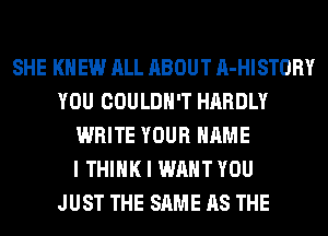 SHE KN EW ALL ABOUT A-HISTORY
YOU COULDN'T HARDLY
WRITE YOUR NAME
I THINK I WANT YOU
JUST THE SAME AS THE