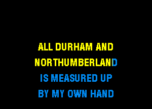 ALL DURHAM AND

NORTHUMBERLAND
IS MEASURED UP
BY MY OWN HAND