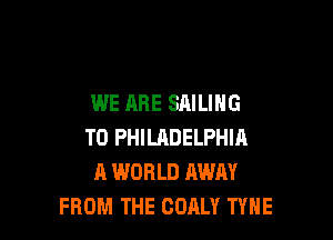 WE ARE SAILING

T0 PHILHDELPHIA
A WORLD AWAY
FROM THE OOALY TYNE