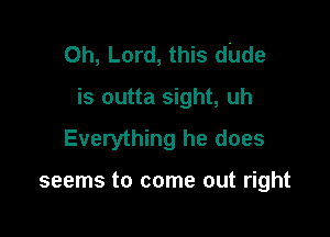 Oh, Lord, this dude

is outta sight, uh
Everything he does

seems to come out right