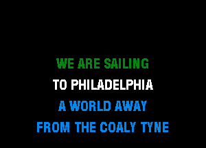 WE ARE SAILING

T0 PHILHDELPHIA
A WORLD AWAY
FROM THE OOALY TYNE