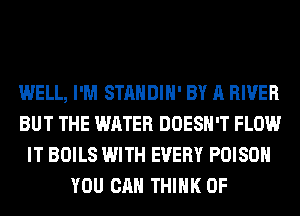 WELL, I'M STANDIH' BY A RIVER
BUT THE WATER DOESN'T FLOW
IT BOILS WITH EVERY POISON
YOU CAN THINK OF