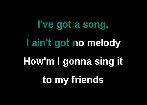 I've got a song,

I ain't got no melody

How'm I gonna sing it

to my friends