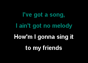 I've got a song,

I ain't got no melody

How'm I gonna sing it

to my friends