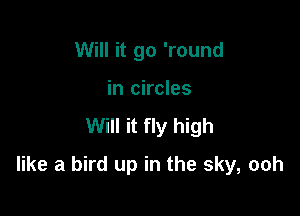 Will it go 'round
in circles

Will it fly high

like a bird up in the sky, ooh
