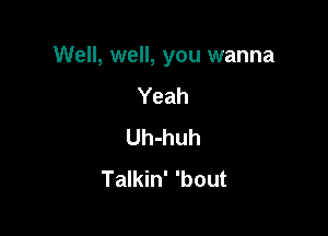 Well, well, you wanna

Yeah
Uh-huh
Talkin' 'bout