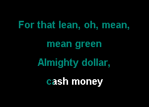 For that lean, oh, mean,

mean green

Almighty dollar,

cash money