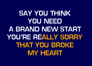 SAY YOU THINK
YOU NEED
A BRAND NEW START
YOU'RE REALLY SORRY
THAT YOU BROKE
MY HEART