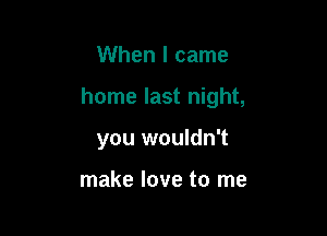 When I came

home last night,

you wouldn't

make love to me
