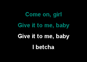 Come on, girl

Give it to me, baby
Give it to me, baby
I betcha