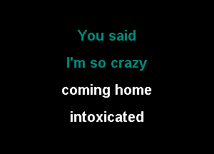 You said

I'm so crazy

coming home

intoxicated
