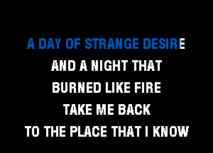 A DAY OF STRANGE DESIRE
AND A NIGHT THAT
BURHED LIKE FIRE

TAKE ME BACK
TO THE PLACE THAT I KNOW
