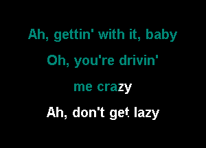 Ah, gettin' with it, baby
Oh, you're drivin'

me crazy

Ah, don't get lazy