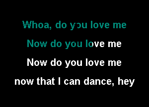 Whoa, do you love me
Now do you love me

Now do you love me

now that I can dance, hey